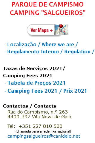 PARQUE DE CAMPISMO CAMPING "SALGUEIROS" ﷯ - Localização / Where we are / - Regulamento Interno / Regulation /  Taxas de Serviços 2021/ Camping Fees 2021 - Tabela de Preços 2021 - Camping Fees 2021 / Prix 2021 Contactos / Contacts Rua do Campismo, n.º 263 4400-397 Vila Nova de Gaia  Tel: +351 227 810 500 (chamada para a rede fixa nacional) campingsalgueiros@canidelo.net 